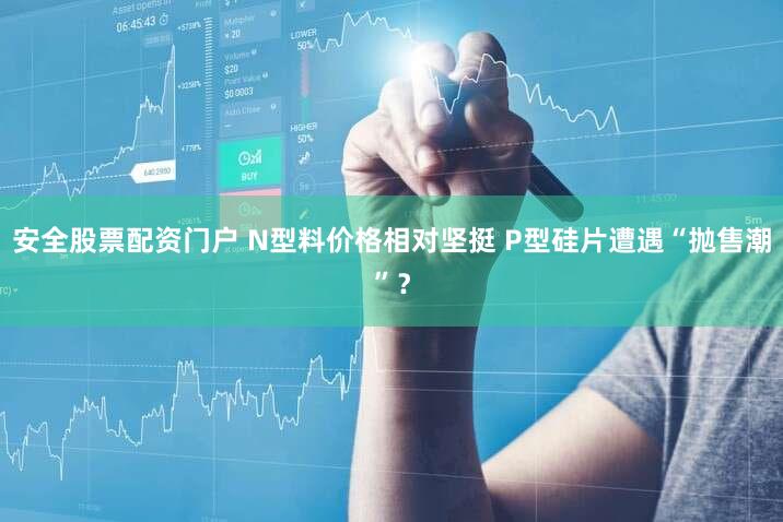 安全股票配资门户 N型料价格相对坚挺 P型硅片遭遇“抛售潮”？