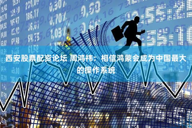 西安股票配资论坛 周鸿祎：相信鸿蒙会成为中国最大的操作系统
