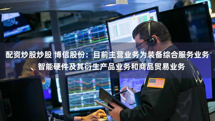 配资炒股炒股 博信股份：目前主营业务为装备综合服务业务、智能硬件及其衍生产品业务和商品贸易业务