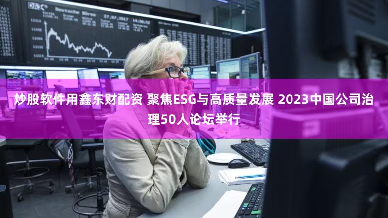 炒股软件用鑫东财配资 聚焦ESG与高质量发展 2023中国公司治理50人论坛举行