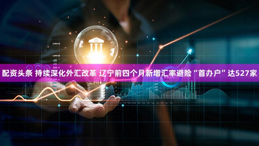 配资头条 持续深化外汇改革 辽宁前四个月新增汇率避险“首办户”达527家