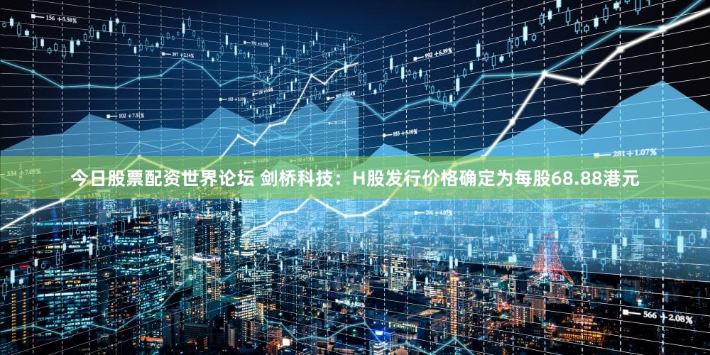 今日股票配资世界论坛 剑桥科技：H股发行价格确定为每股68.88港元