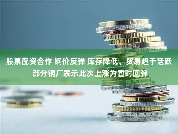 股票配资合作 钢价反弹 库存降低、贸易趋于活跃 部分钢厂表示此次上涨为暂时回弹