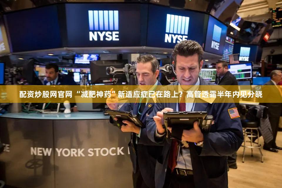 配资炒股网官网 “减肥神药”新适应症已在路上？高管透露半年内见分晓