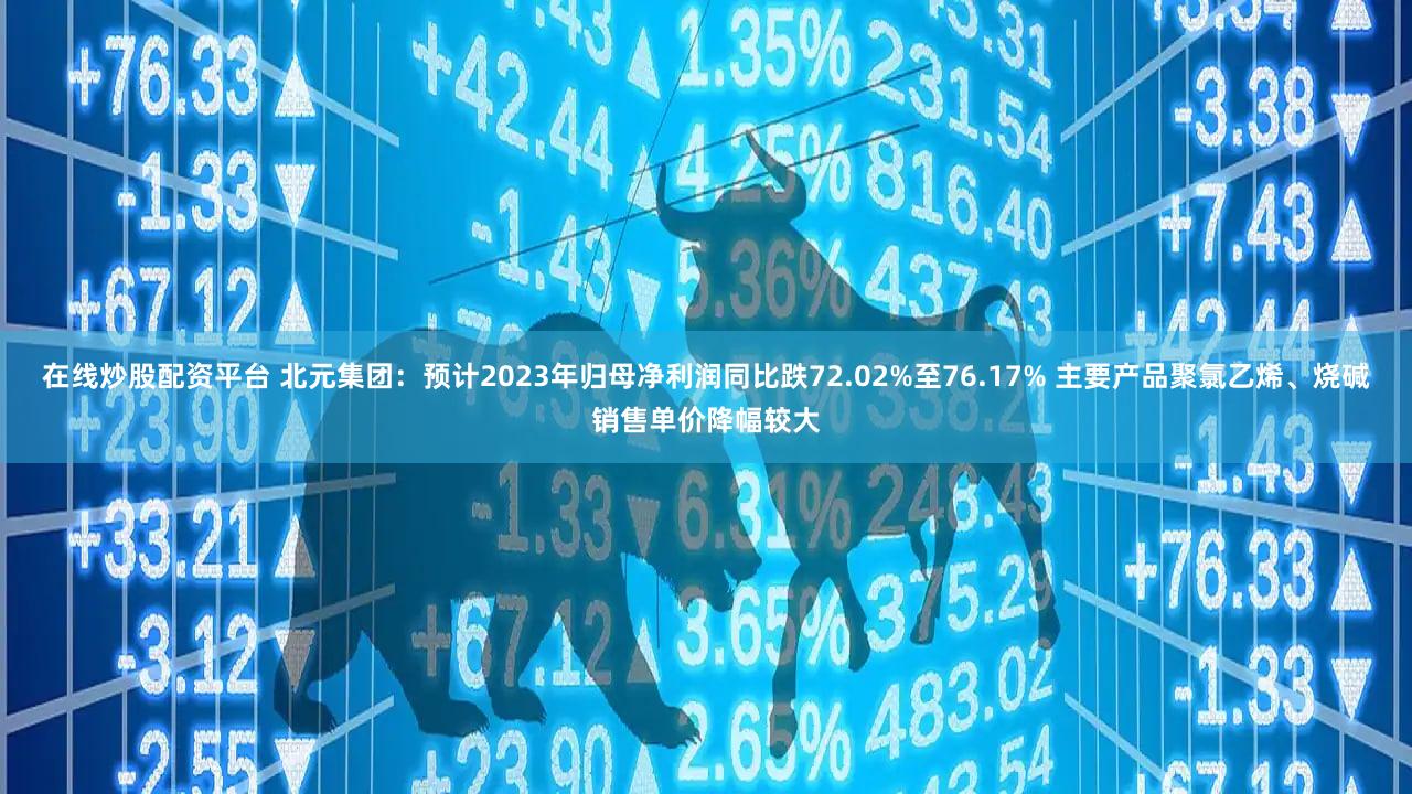 在线炒股配资平台 北元集团：预计2023年归母净利润同比跌72.02%至76.17% 主要产品聚氯乙烯、烧碱销售单价降幅较大