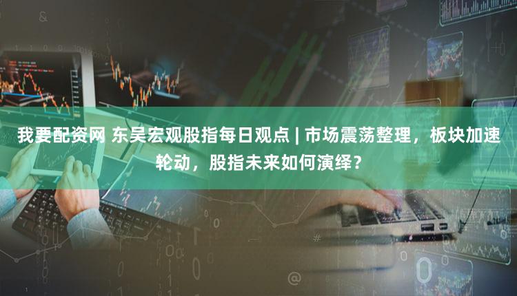 我要配资网 东吴宏观股指每日观点 | 市场震荡整理，板块加速轮动，股指未来如何演绎？