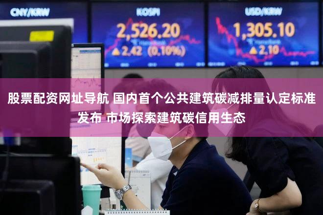 股票配资网址导航 国内首个公共建筑碳减排量认定标准发布 市场探索建筑碳信用生态