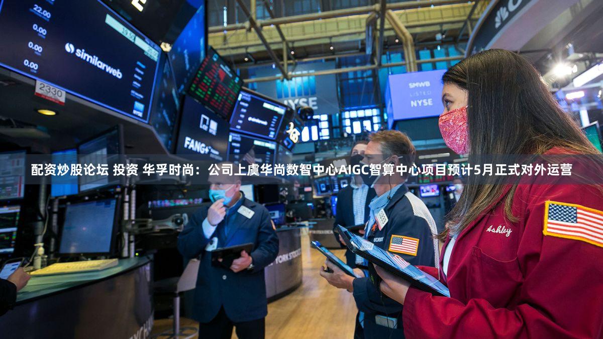 配资炒股论坛 投资 华孚时尚：公司上虞华尚数智中心AIGC智算中心项目预计5月正式对外运营