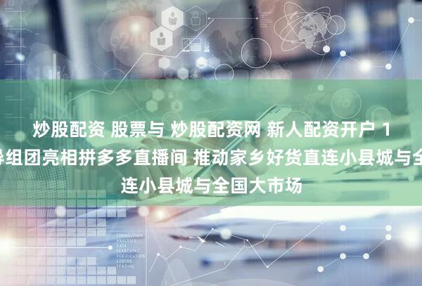 炒股配资 股票与 炒股配资网 新人配资开户 17位县领导组团亮相拼多多直播间 推动家乡好货直连小县城与全国大市场
