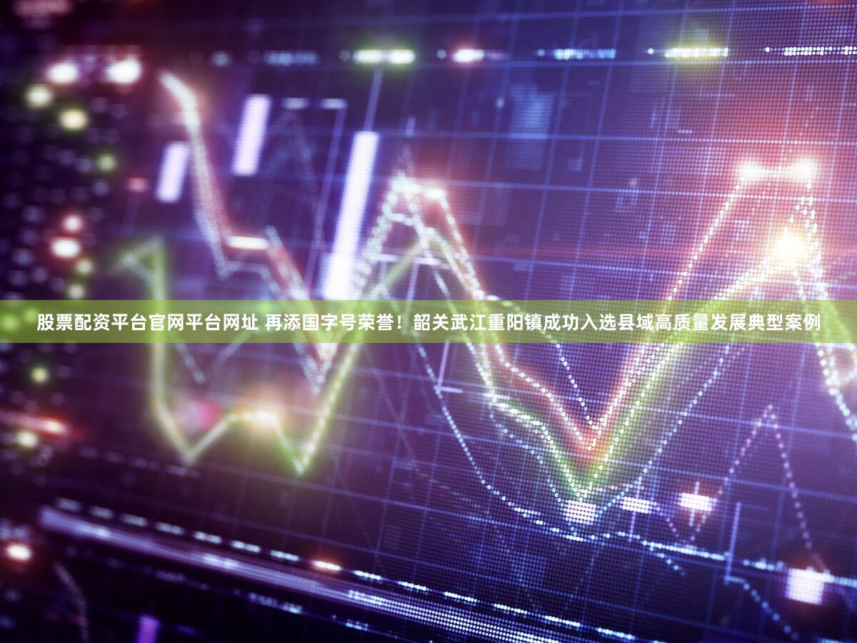 股票配资平台官网平台网址 再添国字号荣誉！韶关武江重阳镇成功入选县域高质量发展典型案例