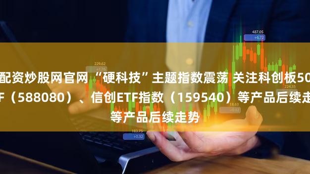 配资炒股网官网 “硬科技”主题指数震荡 关注科创板50ETF（588080）、信创ETF指数（159540）等产品后续走势