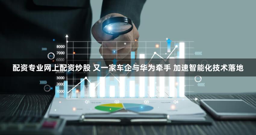 配资专业网上配资炒股 又一家车企与华为牵手 加速智能化技术落地