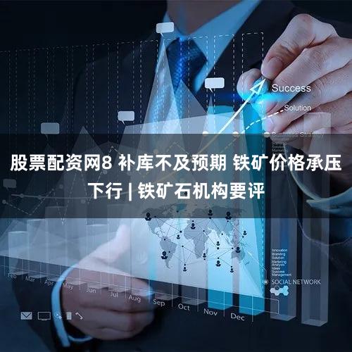 股票配资网8 补库不及预期 铁矿价格承压下行 | 铁矿石机构要评