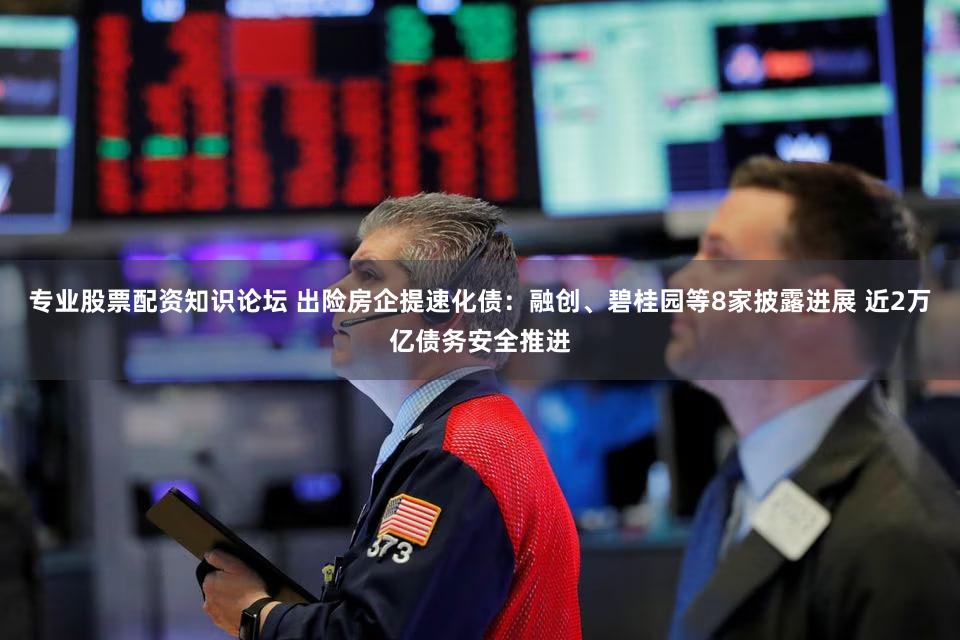 专业股票配资知识论坛 出险房企提速化债：融创、碧桂园等8家披露进展 近2万亿债务安全推进