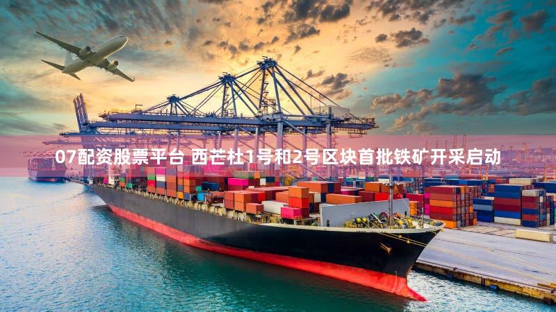 07配资股票平台 西芒杜1号和2号区块首批铁矿开采启动