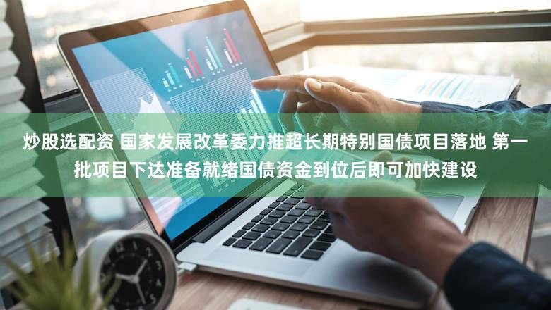 炒股选配资 国家发展改革委力推超长期特别国债项目落地 第一批项目下达准备就绪国债资金到位后即可加快建设