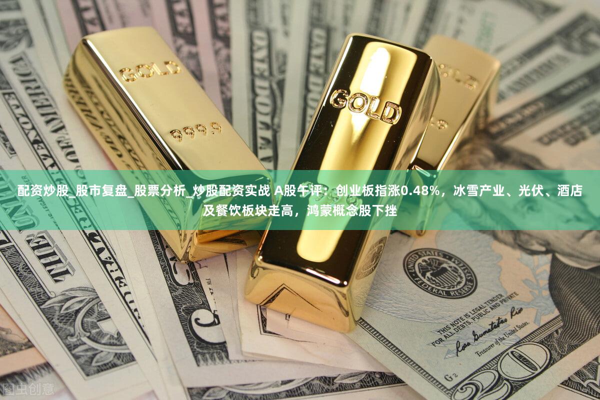 配资炒股_股市复盘_股票分析_炒股配资实战 A股午评：创业板指涨0.48%，冰雪产业、光伏、酒店及餐饮板块走高，鸿蒙概念股下挫