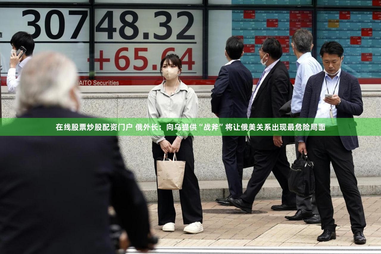 在线股票炒股配资门户 俄外长：向乌提供“战斧”将让俄美关系出现最危险局面