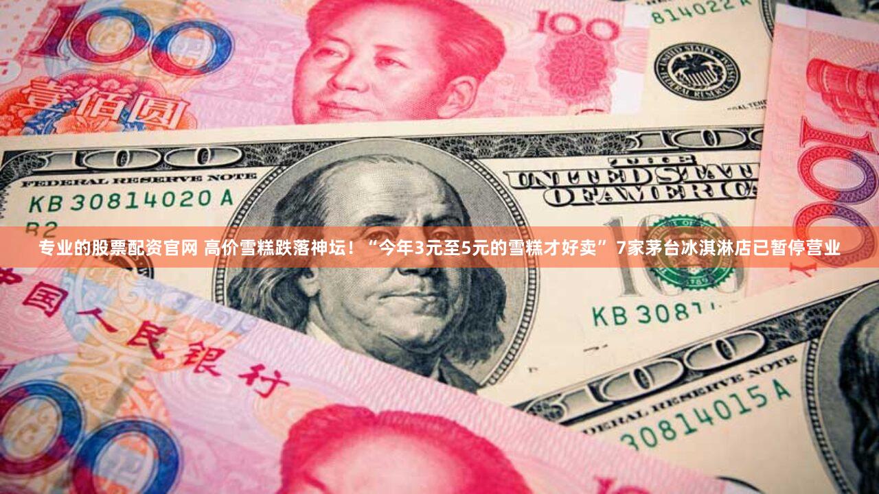 专业的股票配资官网 高价雪糕跌落神坛！“今年3元至5元的雪糕才好卖” 7家茅台冰淇淋店已暂停营业