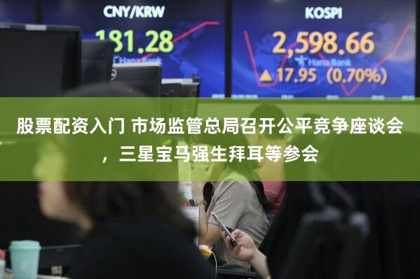 股票配资入门 市场监管总局召开公平竞争座谈会，三星宝马强生拜耳等参会