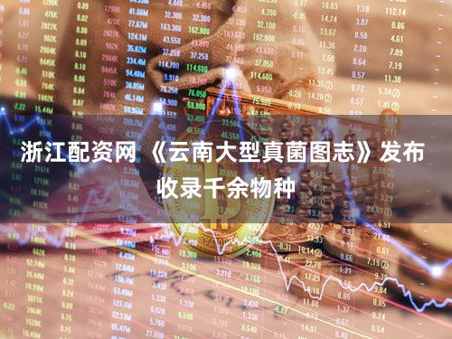 浙江配资网 《云南大型真菌图志》发布 收录千余物种