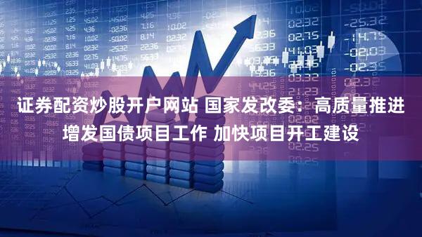 证券配资炒股开户网站 国家发改委：高质量推进增发国债项目工作 加快项目开工建设
