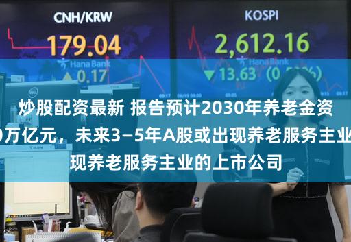 炒股配资最新 报告预计2030年养老金资产规模约30万亿元,未来3—5年A股或出现养老服务主业的上市公司