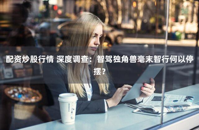 配资炒股行情 深度调查:智驾独角兽毫末智行何以停摆?