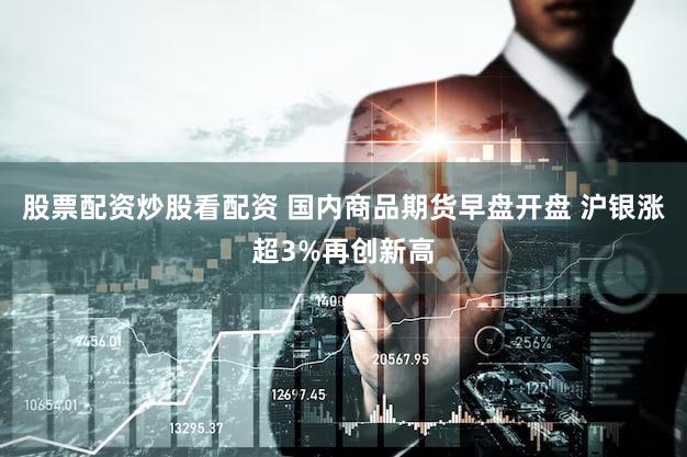 股票配资炒股看配资 国内商品期货早盘开盘 沪银涨超3%再创新高