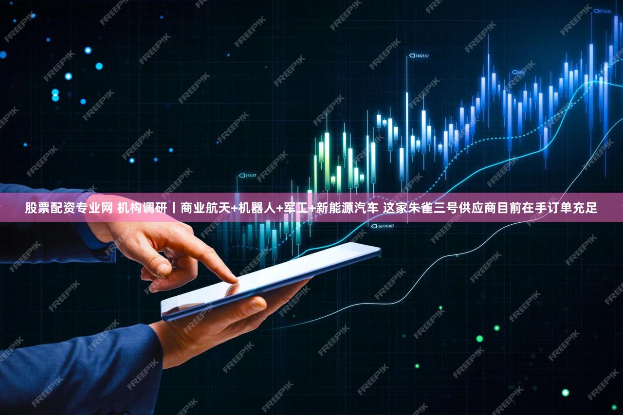 股票配资专业网 机构调研丨商业航天+机器人+军工+新能源汽车 这家朱雀三号供应商目前在手订单充足