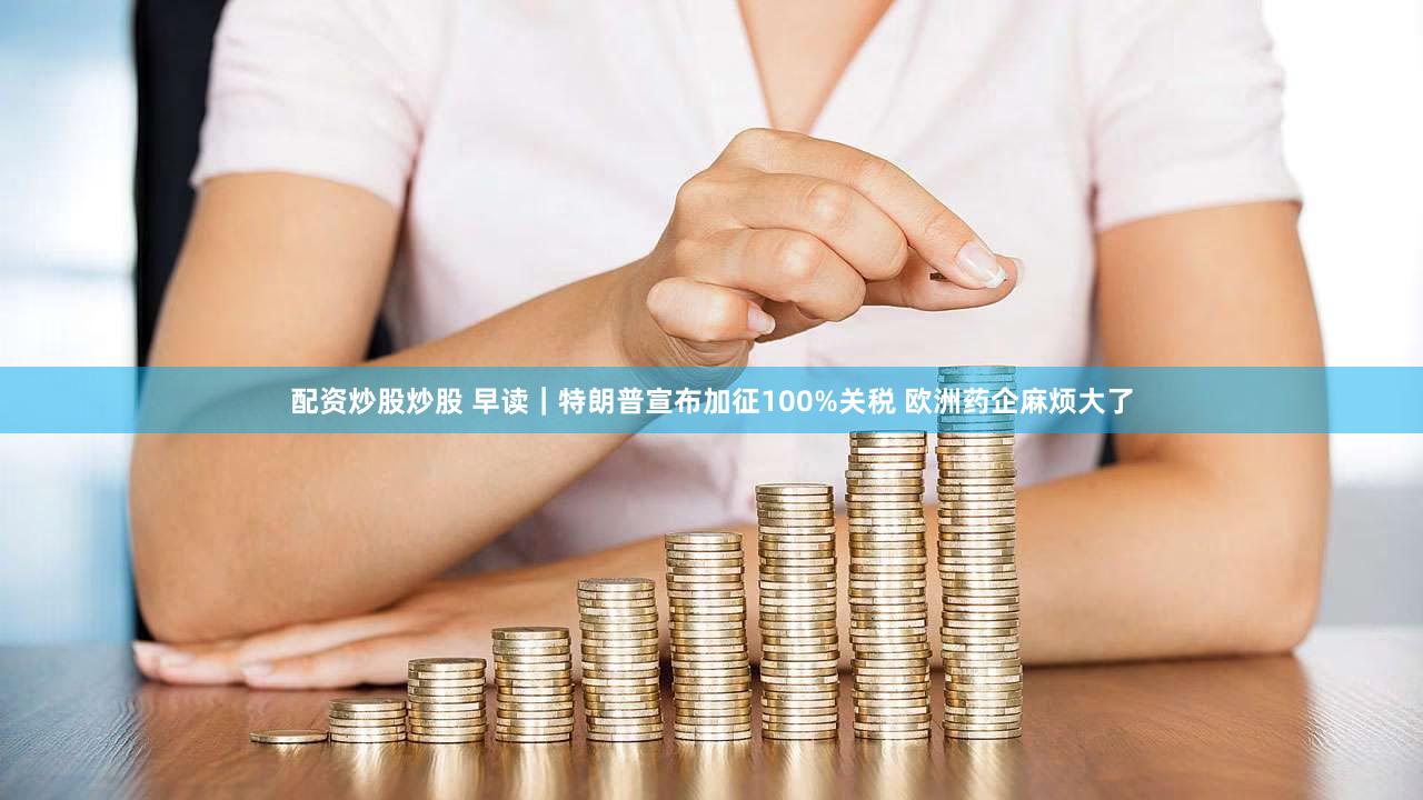 配资炒股炒股 早读|特朗普宣布加征100%关税 欧洲药企麻烦大了