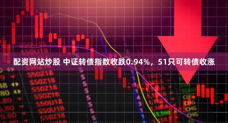配资网站炒股 中证转债指数收跌0.94%，51只可转债收涨