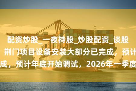 配资炒股_一夜持股_炒股配资_谈股论金股 争光股份:荆门项目设备安装大部分已完成,预计年底开始调试,2026年一季度开始试生产