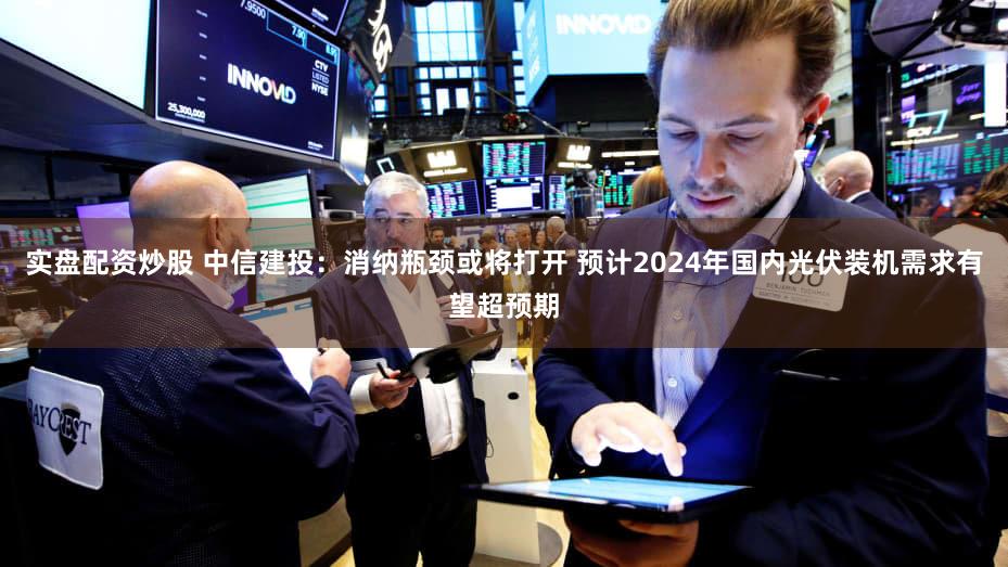 实盘配资炒股 中信建投：消纳瓶颈或将打开 预计2024年国内光伏装机需求有望超预期