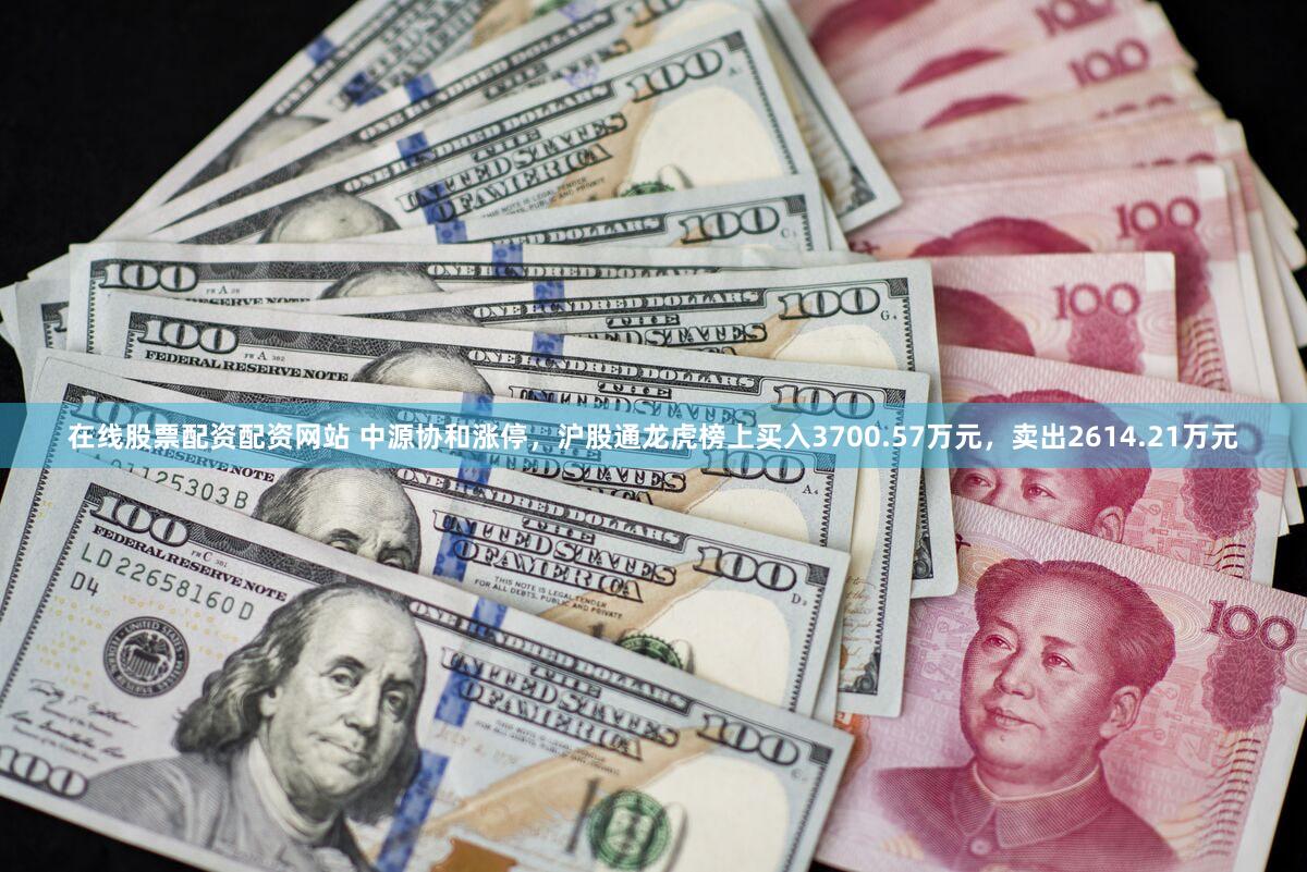 在线股票配资配资网站 中源协和涨停，沪股通龙虎榜上买入3700.57万元，卖出2614.21万元