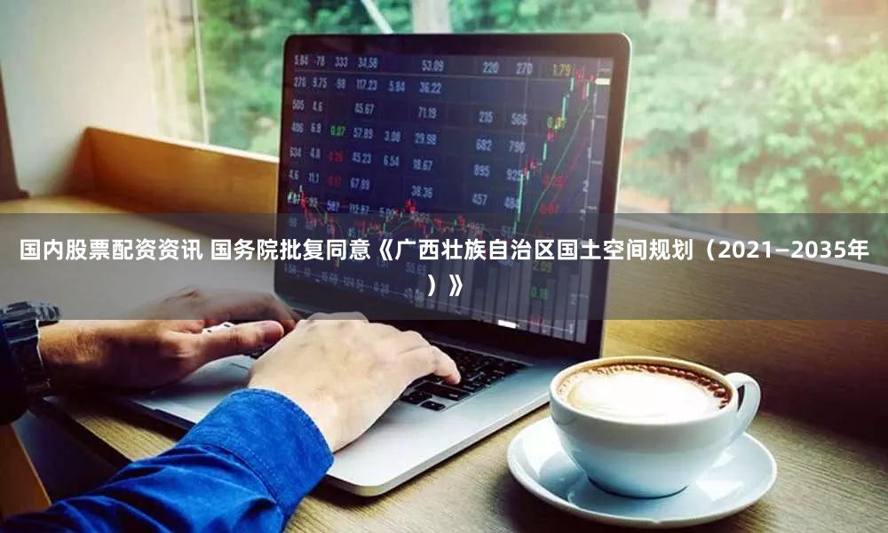 国内股票配资资讯 国务院批复同意《广西壮族自治区国土空间规划（2021—2035年）》