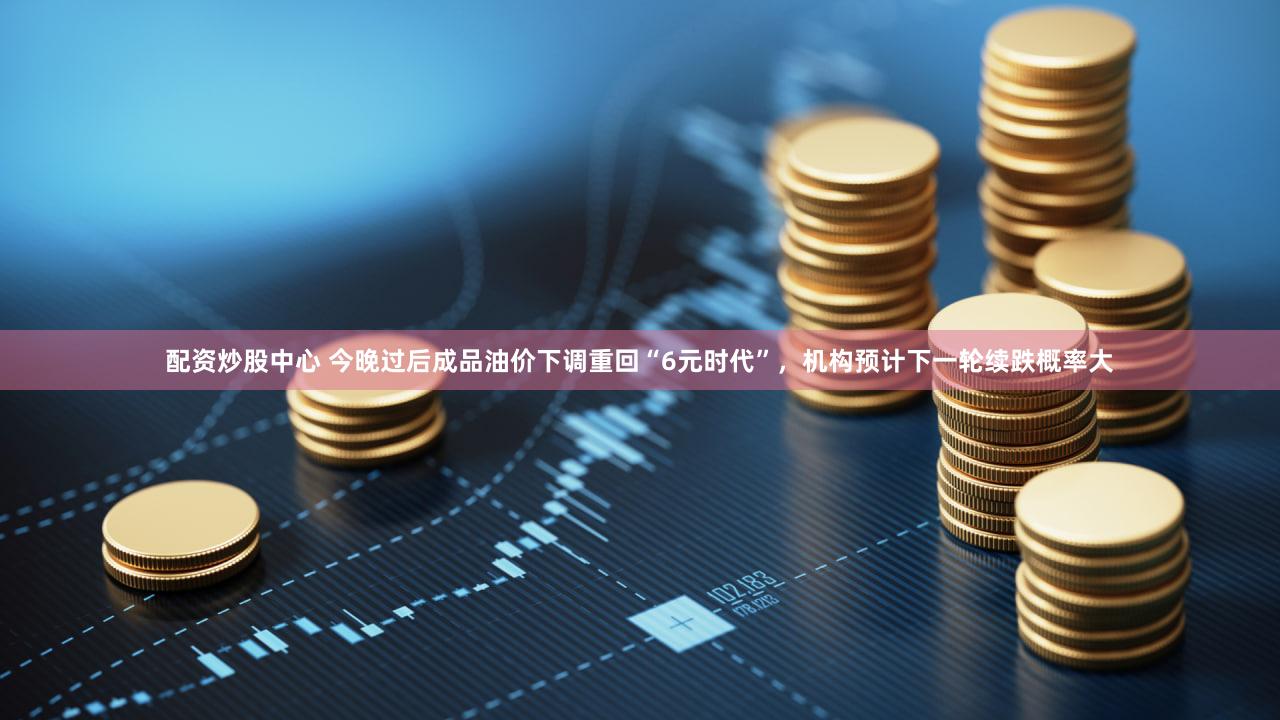配资炒股中心 今晚过后成品油价下调重回“6元时代”，机构预计下一轮续跌概率大