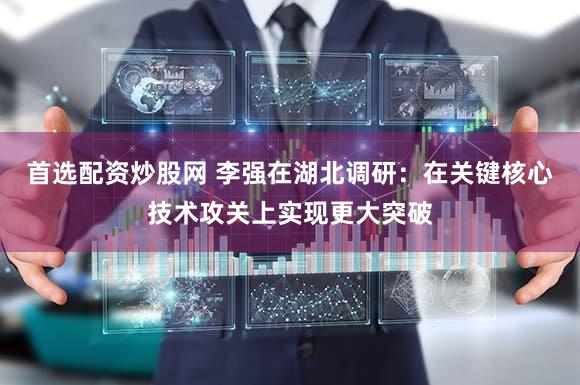 首选配资炒股网 李强在湖北调研:在关键核心技术攻关上实现更大突破