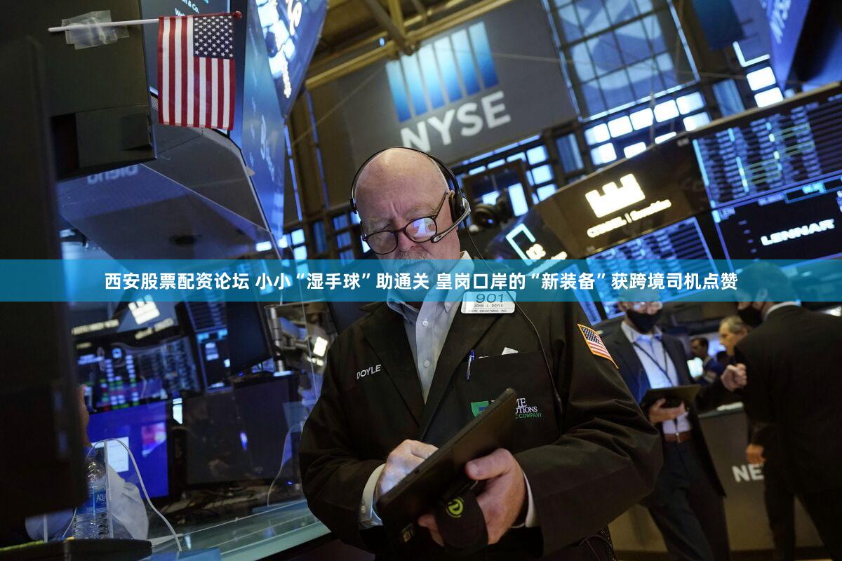 西安股票配资论坛 小小“湿手球”助通关 皇岗口岸的“新装备”获跨境司机点赞