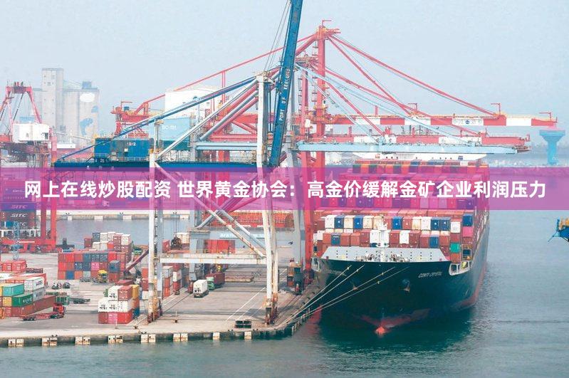 网上在线炒股配资 世界黄金协会：高金价缓解金矿企业利润压力