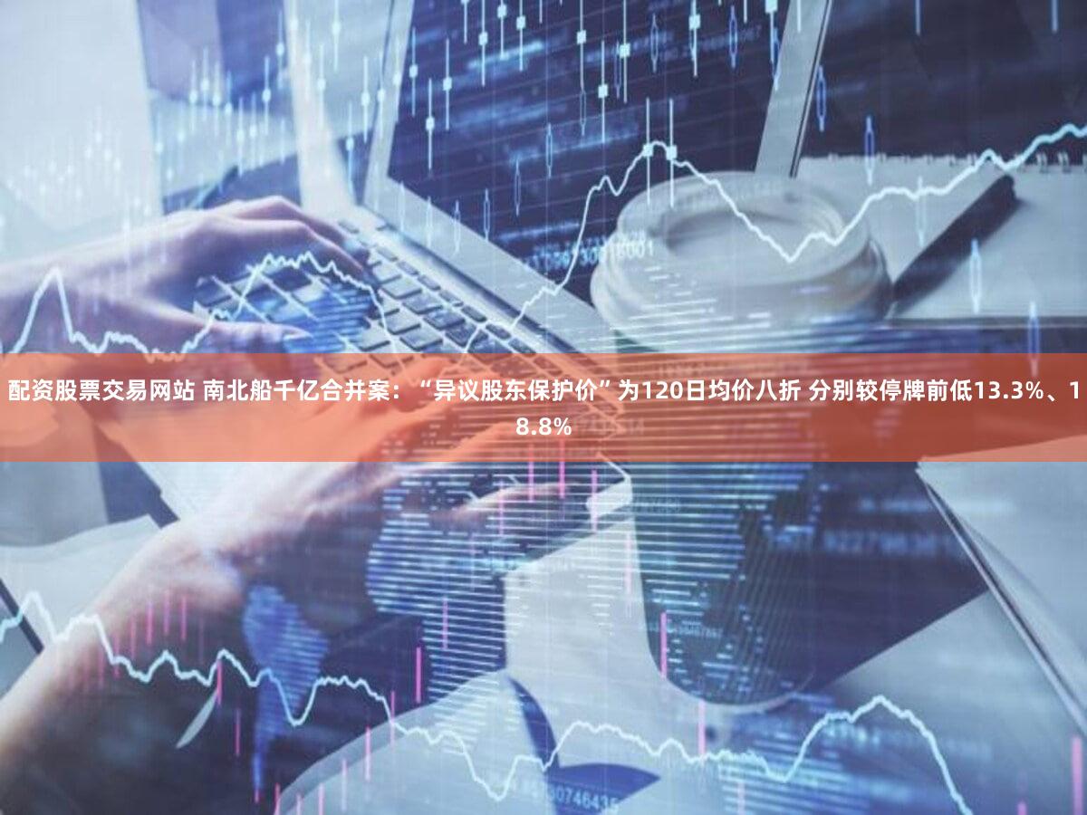 配资股票交易网站 南北船千亿合并案:“异议股东保护价”为120日均价八折 分别较停牌前低13.3%、18.8%