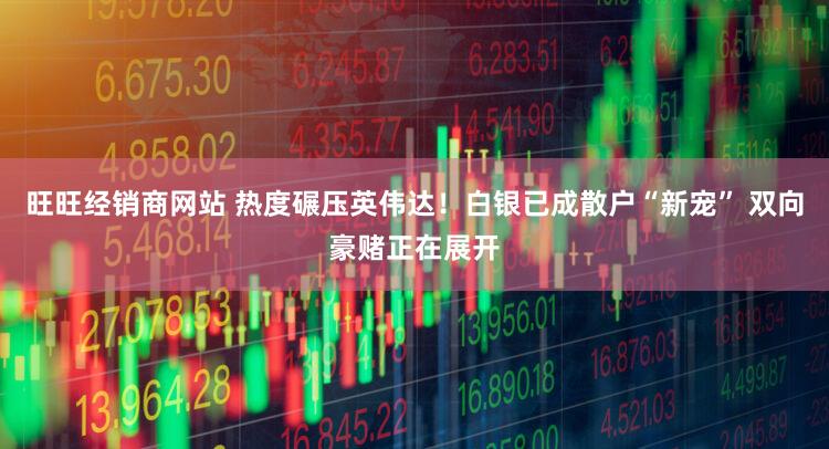 旺旺经销商网站 热度碾压英伟达！白银已成散户“新宠” 双向豪赌正在展开