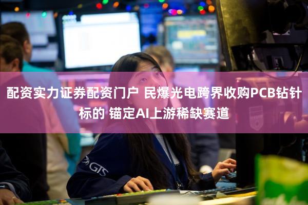 配资实力证券配资门户 民爆光电跨界收购PCB钻针标的 锚定AI上游稀缺赛道