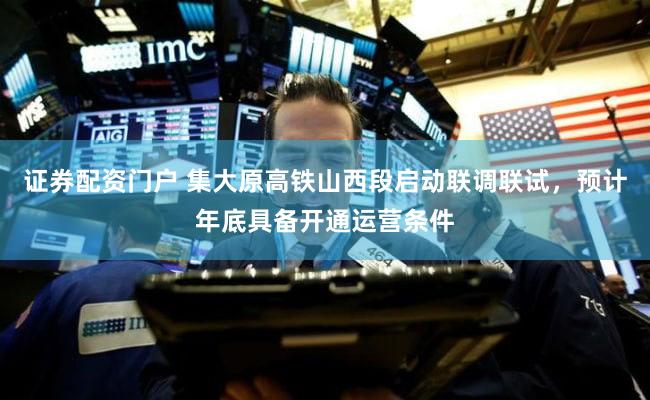 证券配资门户 集大原高铁山西段启动联调联试，预计年底具备开通运营条件