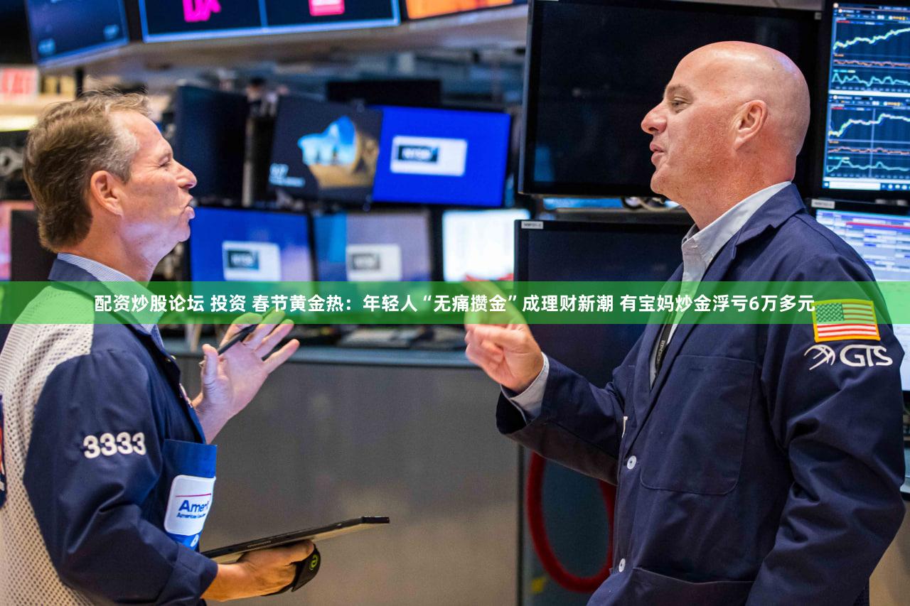 配资炒股论坛 投资 春节黄金热：年轻人“无痛攒金”成理财新潮 有宝妈炒金浮亏6万多元