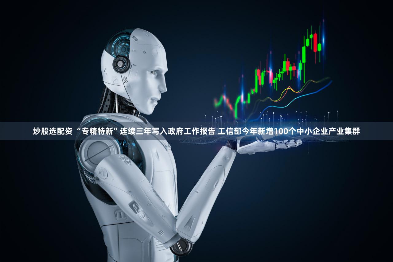 炒股选配资 “专精特新”连续三年写入政府工作报告 工信部今年新增100个中小企业产业集群