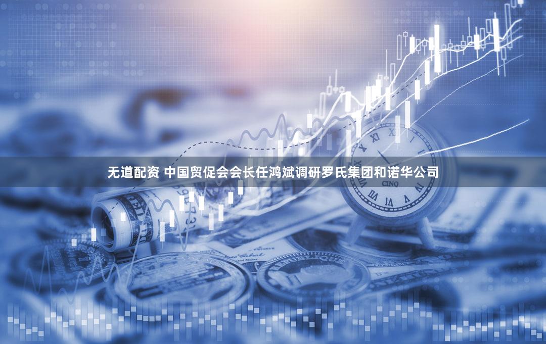 无道配资 中国贸促会会长任鸿斌调研罗氏集团和诺华公司