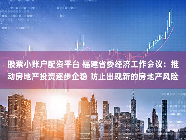 股票小账户配资平台 福建省委经济工作会议：推动房地产投资逐步企稳 防止出现新的房地产风险