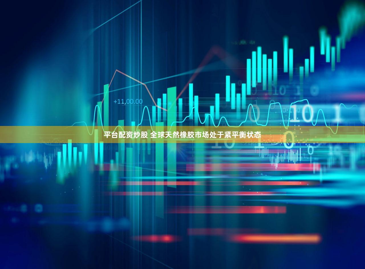 平台配资炒股 全球天然橡胶市场处于紧平衡状态