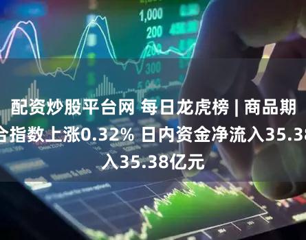 配资炒股平台网 每日龙虎榜 | 商品期货综合指数上涨0.32% 日内资金净流入35.38亿元